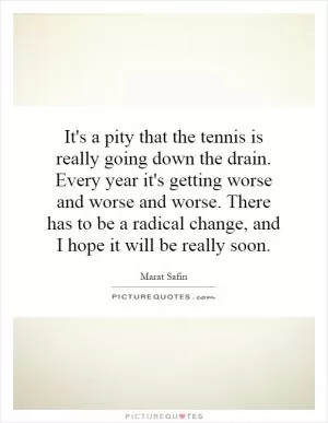 It's a pity that the tennis is really going down the drain. Every year it's getting worse and worse and worse. There has to be a radical change, and I hope it will be really soon Picture Quote #1