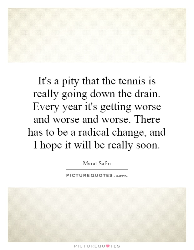 It's a pity that the tennis is really going down the drain. Every year it's getting worse and worse and worse. There has to be a radical change, and I hope it will be really soon Picture Quote #1