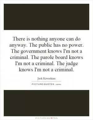 There is nothing anyone can do anyway. The public has no power. The government knows I'm not a criminal. The parole board knows I'm not a criminal. The judge knows I'm not a criminal Picture Quote #1