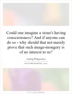 Could one imagine a stone's having consciousness? And if anyone can do so - why should that not merely prove that such image-mongery is of no interest to us? Picture Quote #1