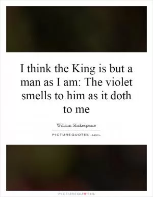 I think the King is but a man as I am: The violet smells to him as it doth to me Picture Quote #1