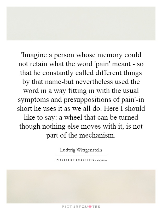'Imagine a person whose memory could not retain what the word 'pain' meant - so that he constantly called different things by that name-but nevertheless used the word in a way fitting in with the usual symptoms and presuppositions of pain'-in short he uses it as we all do. Here I should like to say: a wheel that can be turned though nothing else moves with it, is not part of the mechanism Picture Quote #1