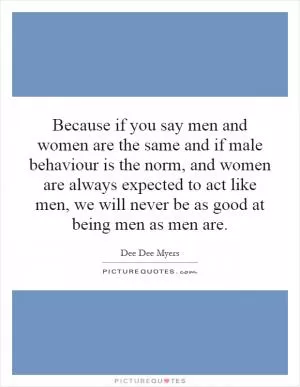 Because if you say men and women are the same and if male behaviour is the norm, and women are always expected to act like men, we will never be as good at being men as men are Picture Quote #1