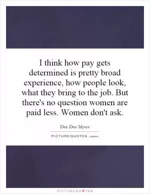 I think how pay gets determined is pretty broad experience, how people look, what they bring to the job. But there's no question women are paid less. Women don't ask Picture Quote #1