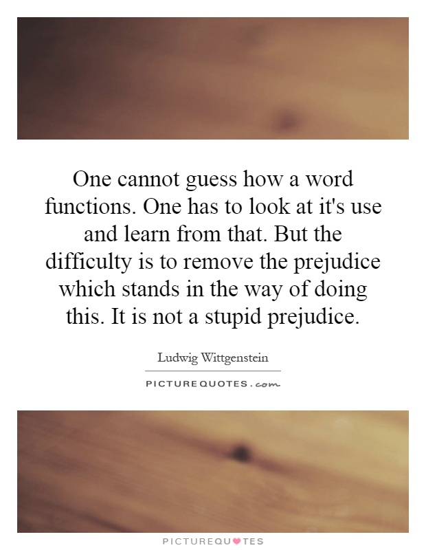 One cannot guess how a word functions. One has to look at it's use and learn from that. But the difficulty is to remove the prejudice which stands in the way of doing this. It is not a stupid prejudice Picture Quote #1