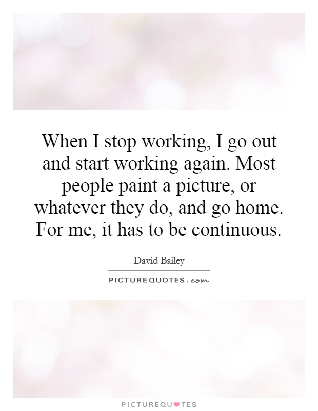 When I stop working, I go out and start working again. Most people paint a picture, or whatever they do, and go home. For me, it has to be continuous Picture Quote #1
