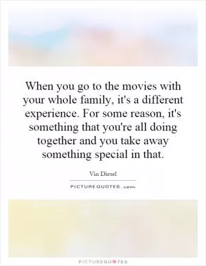 When you go to the movies with your whole family, it's a different experience. For some reason, it's something that you're all doing together and you take away something special in that Picture Quote #1