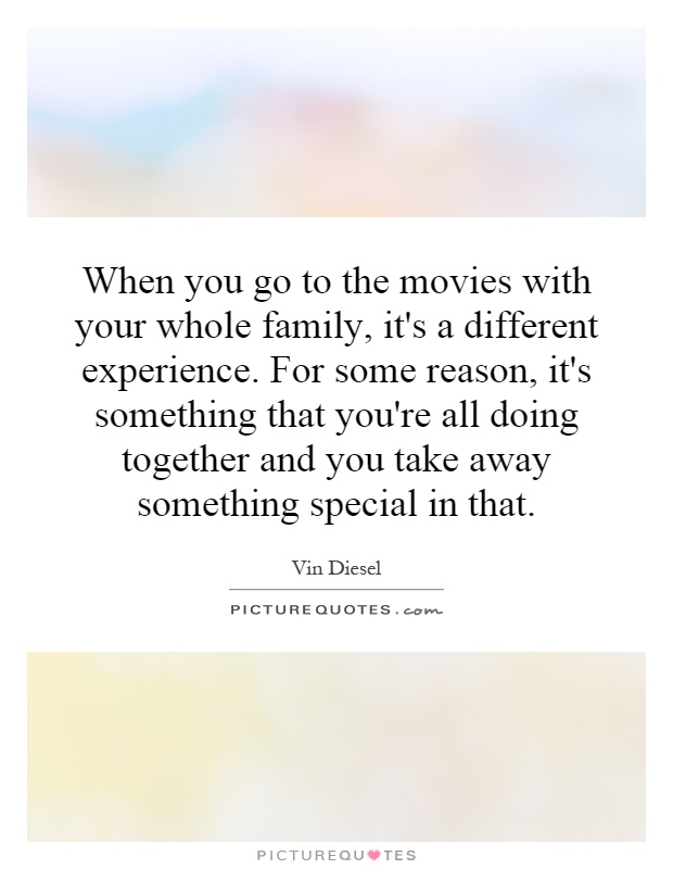 When you go to the movies with your whole family, it's a different experience. For some reason, it's something that you're all doing together and you take away something special in that Picture Quote #1