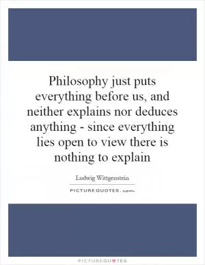 Philosophy just puts everything before us, and neither explains nor deduces anything - since everything lies open to view there is nothing to explain Picture Quote #1