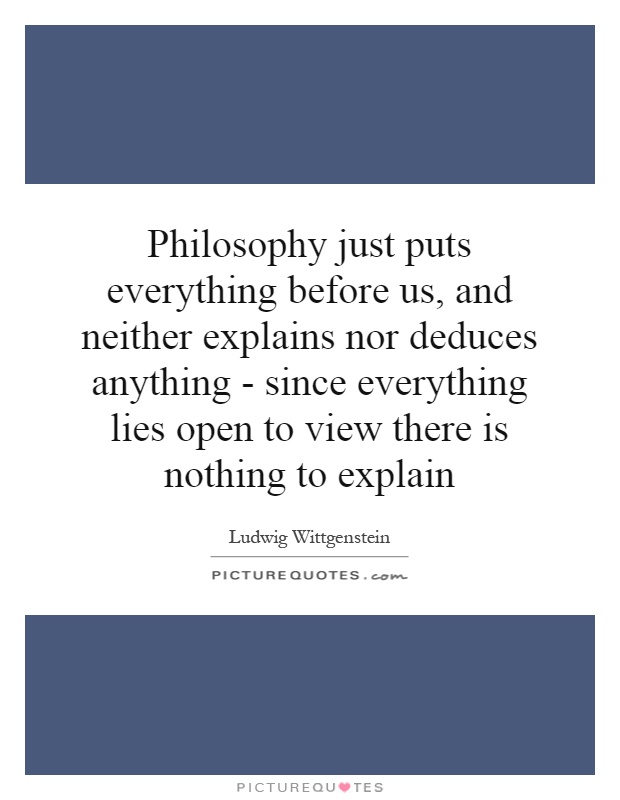 Philosophy just puts everything before us, and neither explains nor deduces anything - since everything lies open to view there is nothing to explain Picture Quote #1