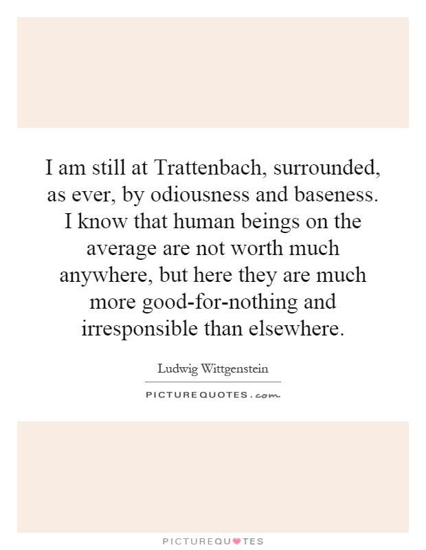 I am still at Trattenbach, surrounded, as ever, by odiousness and baseness. I know that human beings on the average are not worth much anywhere, but here they are much more good-for-nothing and irresponsible than elsewhere Picture Quote #1