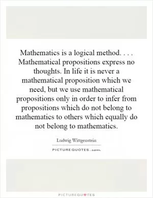Mathematics is a logical method.... Mathematical propositions express no thoughts. In life it is never a mathematical proposition which we need, but we use mathematical propositions only in order to infer from propositions which do not belong to mathematics to others which equally do not belong to mathematics Picture Quote #1