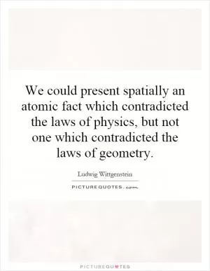 We could present spatially an atomic fact which contradicted the laws of physics, but not one which contradicted the laws of geometry Picture Quote #1