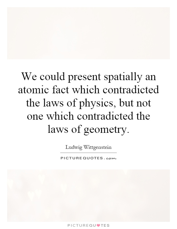We could present spatially an atomic fact which contradicted the laws of physics, but not one which contradicted the laws of geometry Picture Quote #1