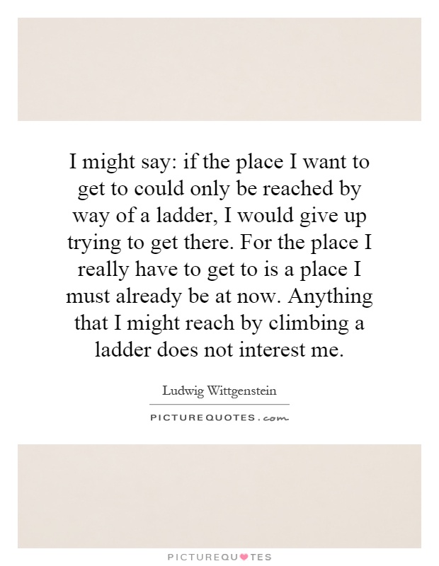 I might say: if the place I want to get to could only be reached by way of a ladder, I would give up trying to get there. For the place I really have to get to is a place I must already be at now. Anything that I might reach by climbing a ladder does not interest me Picture Quote #1