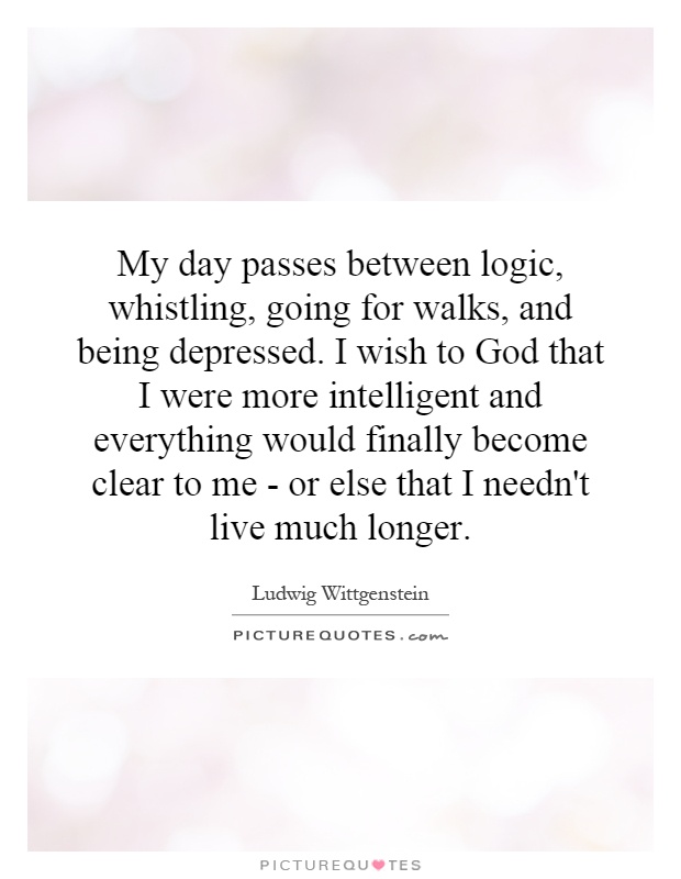 My day passes between logic, whistling, going for walks, and being depressed. I wish to God that I were more intelligent and everything would finally become clear to me - or else that I needn't live much longer Picture Quote #1