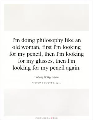 I'm doing philosophy like an old woman, first I'm looking for my pencil, then I'm looking for my glasses, then I'm looking for my pencil again Picture Quote #1