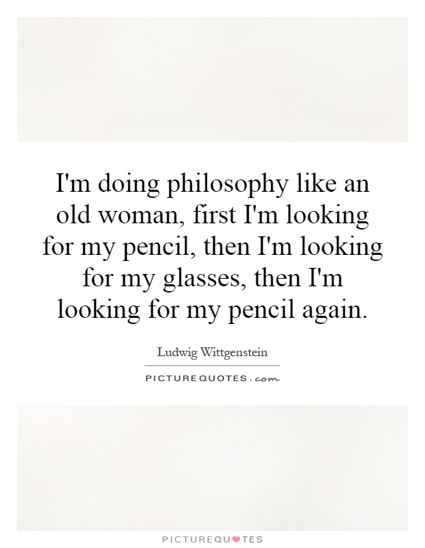 I'm doing philosophy like an old woman, first I'm looking for my pencil, then I'm looking for my glasses, then I'm looking for my pencil again Picture Quote #1