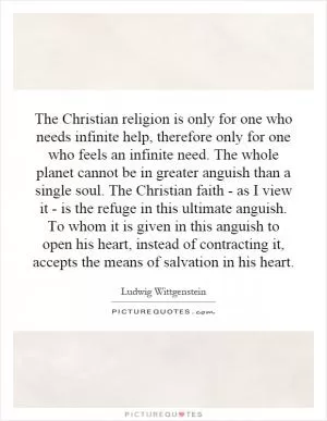 The Christian religion is only for one who needs infinite help, therefore only for one who feels an infinite need. The whole planet cannot be in greater anguish than a single soul. The Christian faith - as I view it - is the refuge in this ultimate anguish. To whom it is given in this anguish to open his heart, instead of contracting it, accepts the means of salvation in his heart Picture Quote #1