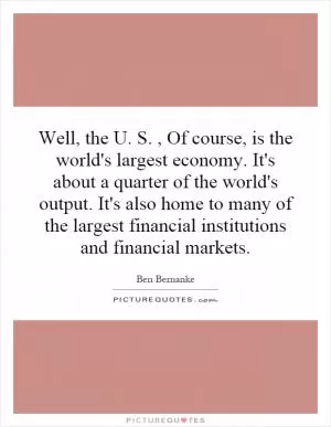 Well, the U. S., Of course, is the world's largest economy. It's about a quarter of the world's output. It's also home to many of the largest financial institutions and financial markets Picture Quote #1