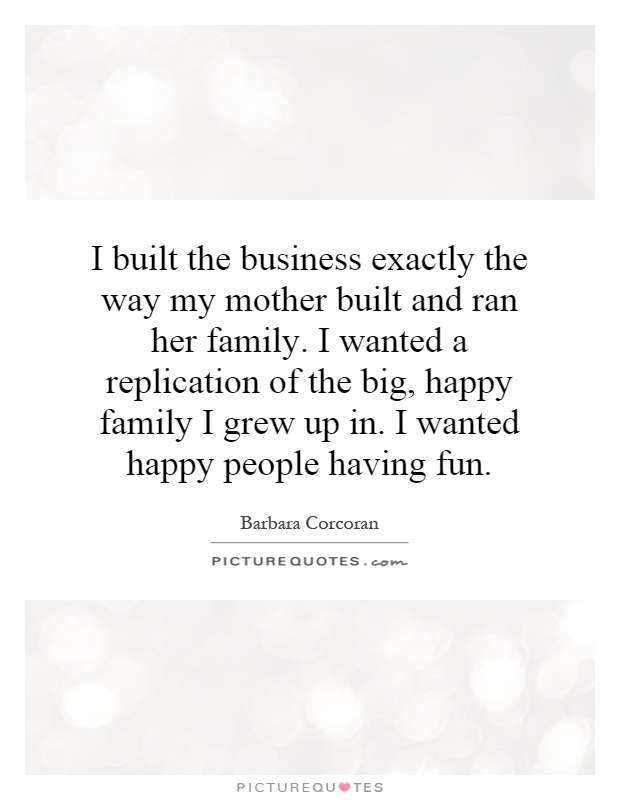 I built the business exactly the way my mother built and ran her family. I wanted a replication of the big, happy family I grew up in. I wanted happy people having fun Picture Quote #1