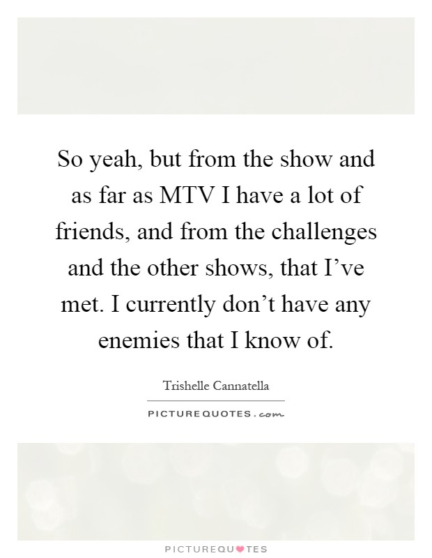 So yeah, but from the show and as far as MTV I have a lot of friends, and from the challenges and the other shows, that I've met. I currently don't have any enemies that I know of Picture Quote #1