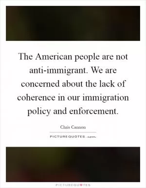 The American people are not anti-immigrant. We are concerned about the lack of coherence in our immigration policy and enforcement Picture Quote #1