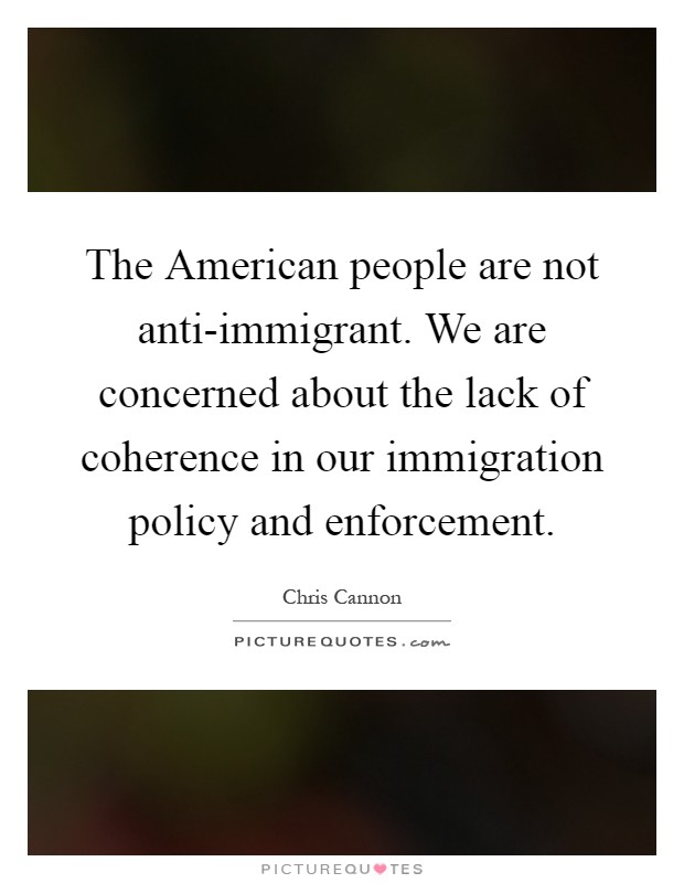 The American people are not anti-immigrant. We are concerned about the lack of coherence in our immigration policy and enforcement Picture Quote #1