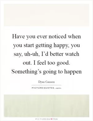 Have you ever noticed when you start getting happy, you say, uh-uh, I’d better watch out. I feel too good. Something’s going to happen Picture Quote #1