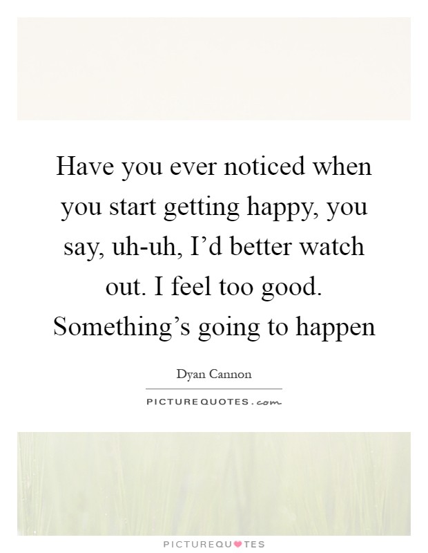 Have you ever noticed when you start getting happy, you say, uh-uh, I'd better watch out. I feel too good. Something's going to happen Picture Quote #1