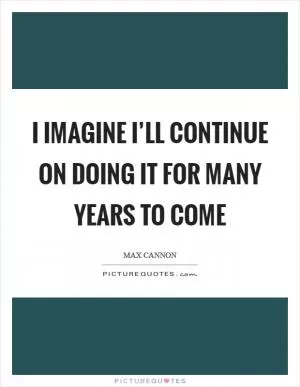 I imagine I’ll continue on doing it for many years to come Picture Quote #1