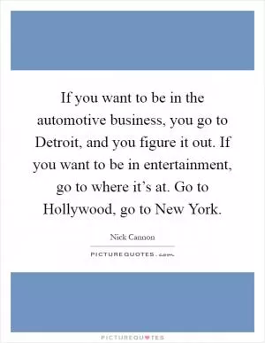 If you want to be in the automotive business, you go to Detroit, and you figure it out. If you want to be in entertainment, go to where it’s at. Go to Hollywood, go to New York Picture Quote #1