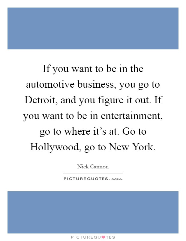 If you want to be in the automotive business, you go to Detroit, and you figure it out. If you want to be in entertainment, go to where it's at. Go to Hollywood, go to New York Picture Quote #1
