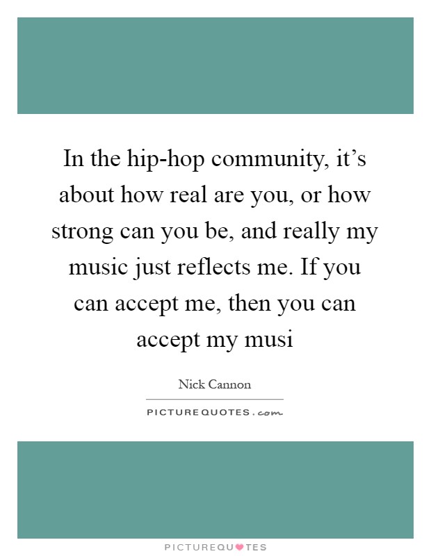 In the hip-hop community, it's about how real are you, or how strong can you be, and really my music just reflects me. If you can accept me, then you can accept my musi Picture Quote #1