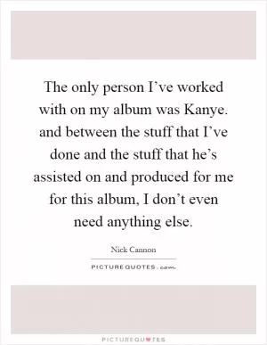 The only person I’ve worked with on my album was Kanye. and between the stuff that I’ve done and the stuff that he’s assisted on and produced for me for this album, I don’t even need anything else Picture Quote #1