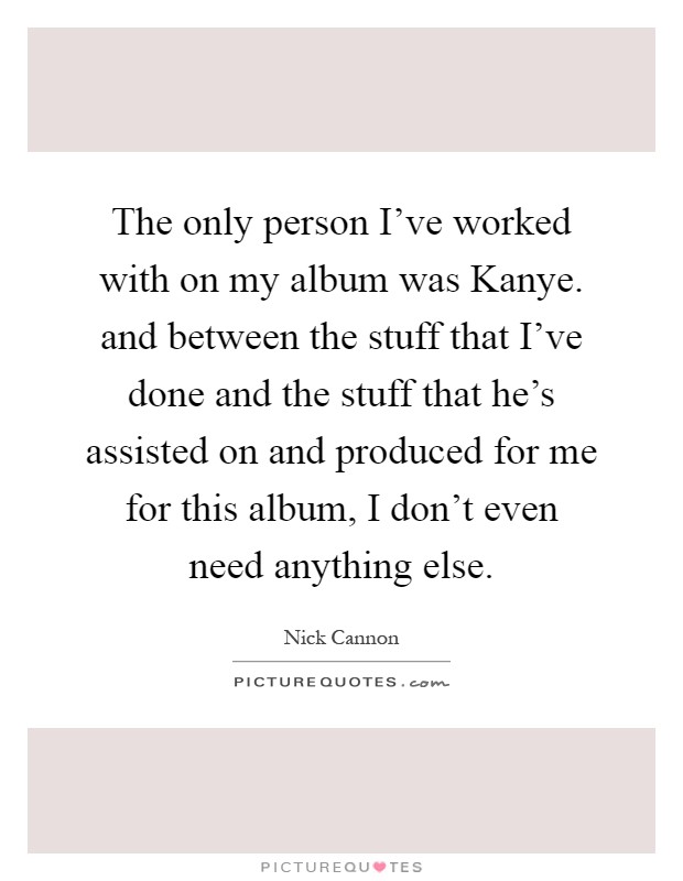 The only person I've worked with on my album was Kanye. and between the stuff that I've done and the stuff that he's assisted on and produced for me for this album, I don't even need anything else Picture Quote #1