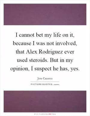 I cannot bet my life on it, because I was not involved, that Alex Rodriguez ever used steroids. But in my opinion, I suspect he has, yes Picture Quote #1