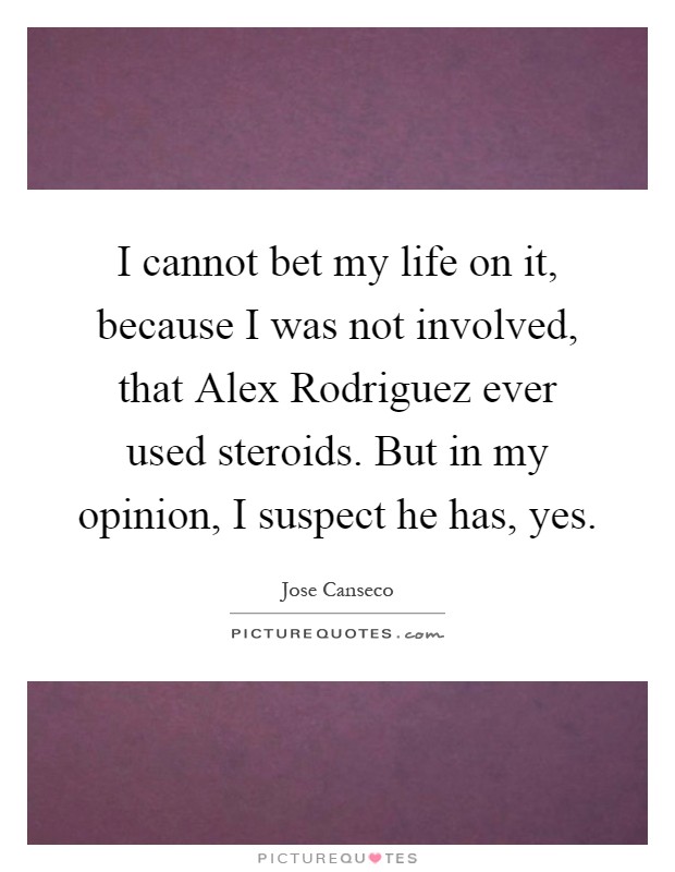 I cannot bet my life on it, because I was not involved, that Alex Rodriguez ever used steroids. But in my opinion, I suspect he has, yes Picture Quote #1