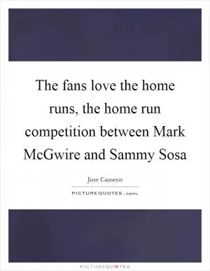 The fans love the home runs, the home run competition between Mark McGwire and Sammy Sosa Picture Quote #1