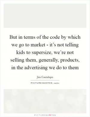 But in terms of the code by which we go to market - it’s not telling kids to supersize, we’re not selling them, generally, products, in the advertising we do to them Picture Quote #1