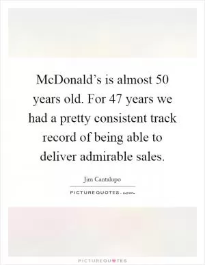 McDonald’s is almost 50 years old. For 47 years we had a pretty consistent track record of being able to deliver admirable sales Picture Quote #1