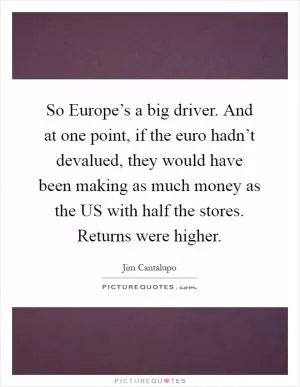 So Europe’s a big driver. And at one point, if the euro hadn’t devalued, they would have been making as much money as the US with half the stores. Returns were higher Picture Quote #1