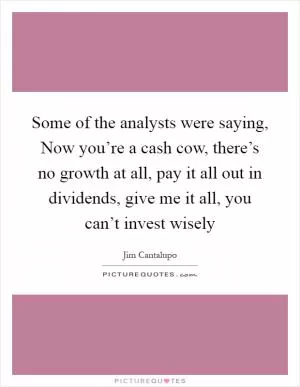 Some of the analysts were saying, Now you’re a cash cow, there’s no growth at all, pay it all out in dividends, give me it all, you can’t invest wisely Picture Quote #1