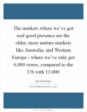 The markets where we’ve got real good presence are the older, more mature markets like Australia, and Western Europe - where we’ve only got 6,000 stores, compared to the US with 13,000 Picture Quote #1