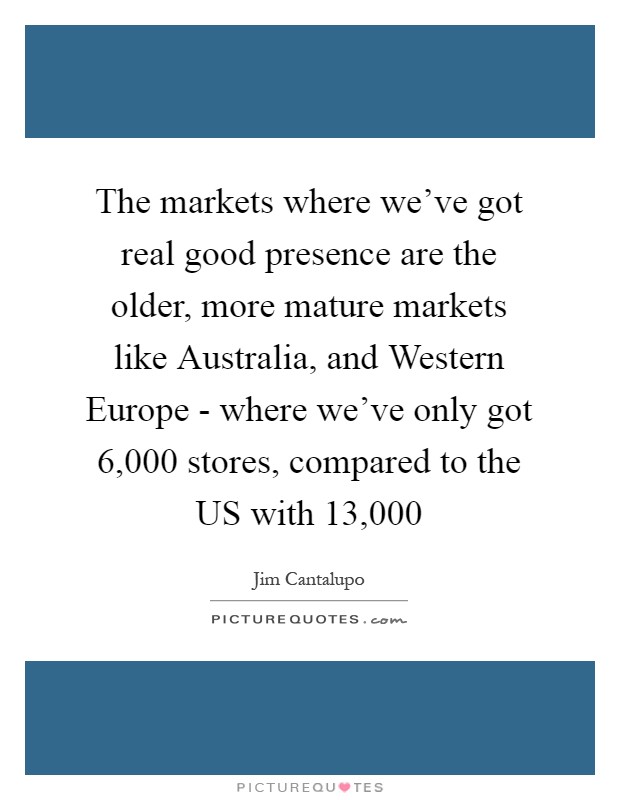 The markets where we've got real good presence are the older, more mature markets like Australia, and Western Europe - where we've only got 6,000 stores, compared to the US with 13,000 Picture Quote #1