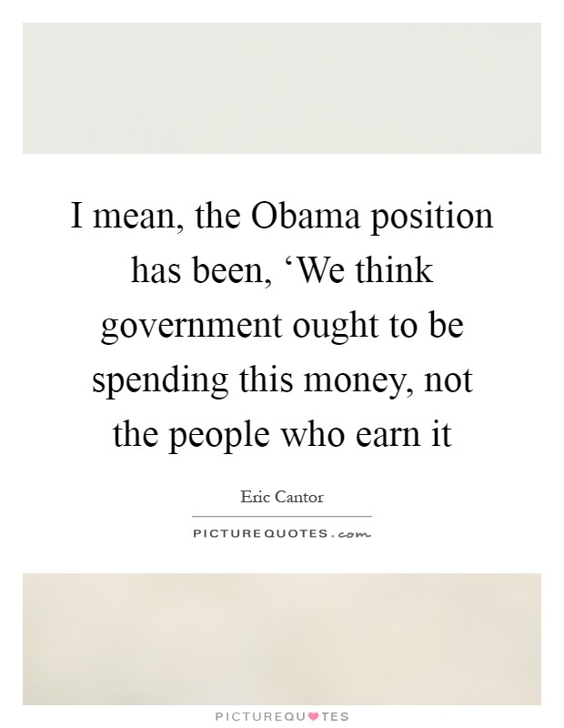 I mean, the Obama position has been, ‘We think government ought to be spending this money, not the people who earn it Picture Quote #1