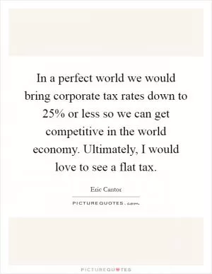In a perfect world we would bring corporate tax rates down to 25% or less so we can get competitive in the world economy. Ultimately, I would love to see a flat tax Picture Quote #1