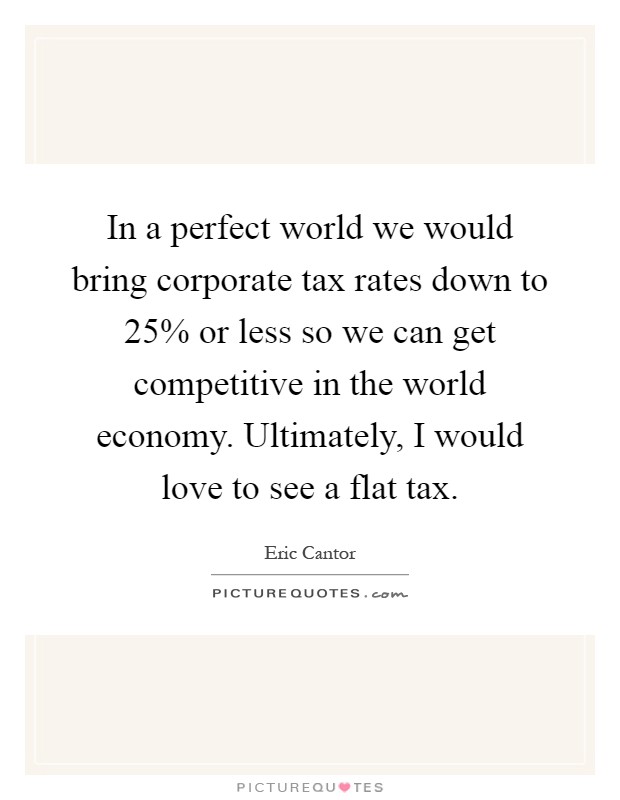 In a perfect world we would bring corporate tax rates down to 25% or less so we can get competitive in the world economy. Ultimately, I would love to see a flat tax Picture Quote #1