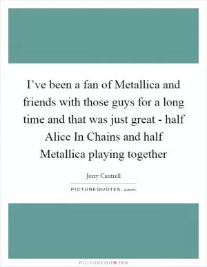 I’ve been a fan of Metallica and friends with those guys for a long time and that was just great - half Alice In Chains and half Metallica playing together Picture Quote #1