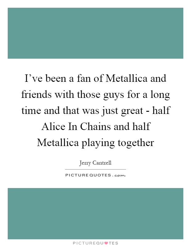 I've been a fan of Metallica and friends with those guys for a long time and that was just great - half Alice In Chains and half Metallica playing together Picture Quote #1